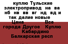 куплю Тульские электропривод  на, ва, нб, нв, вв, вг, нд, вд и так далие новые   › Цена ­ 85 500 - Все города Другое » Куплю   . Кабардино-Балкарская респ.